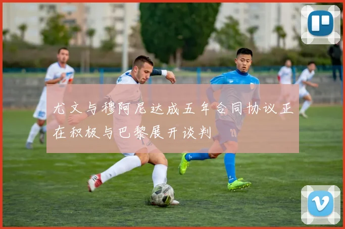 尤文与穆阿尼达成五年合同协议正在积极与巴黎展开谈判