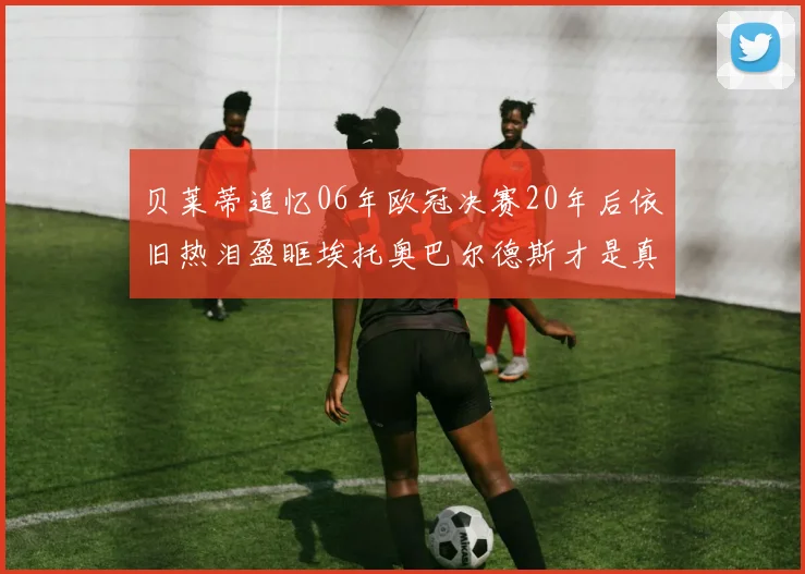 贝莱蒂追忆06年欧冠决赛20年后依旧热泪盈眶埃托奥巴尔德斯才是真正的英雄