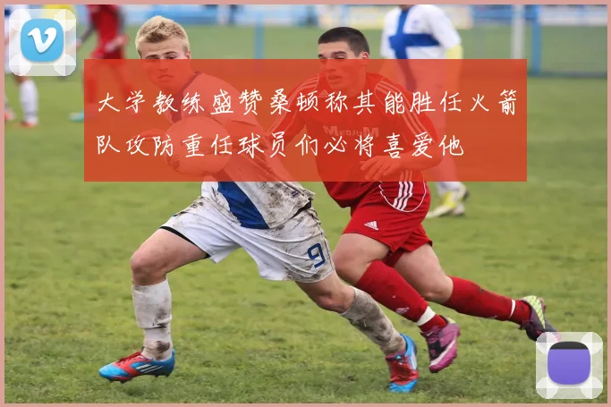 大学教练盛赞桑顿称其能胜任火箭队攻防重任球员们必将喜爱他