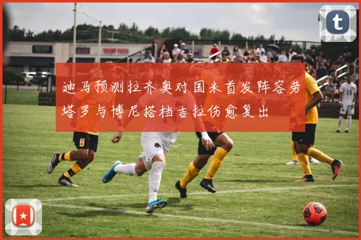 迪马预测拉齐奥对国米首发阵容劳塔罗与博尼搭档吉拉伤愈复出