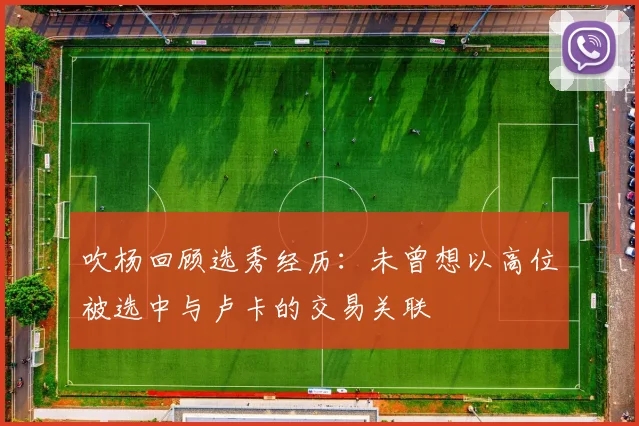 吹杨回顾选秀经历：未曾想以高位被选中与卢卡的交易关联