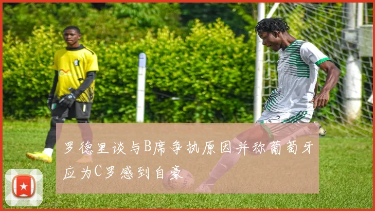 罗德里谈与B席争执原因并称葡萄牙应为C罗感到自豪