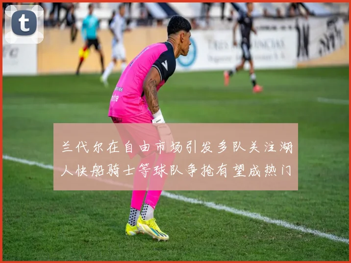 兰代尔在自由市场引发多队关注湖人快船骑士等球队争抢有望成热门球员