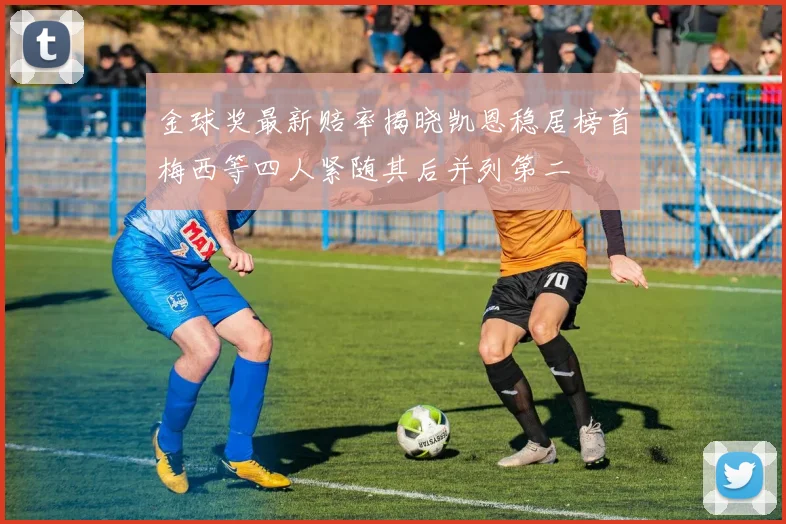 金球奖最新赔率揭晓凯恩稳居榜首梅西等四人紧随其后并列第二