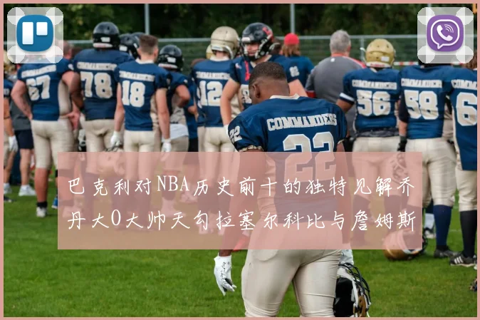 巴克利对NBA历史前十的独特见解乔丹大O大帅天勾拉塞尔科比与詹姆斯排名分析