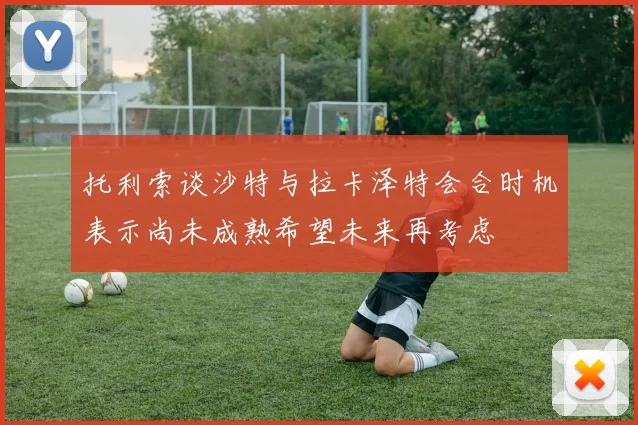 托利索谈沙特与拉卡泽特会合时机表示尚未成熟希望未来再考虑