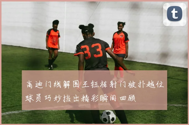 高迪门线解围王钰栋射门被扑越位球员巧妙挡出精彩瞬间回顾