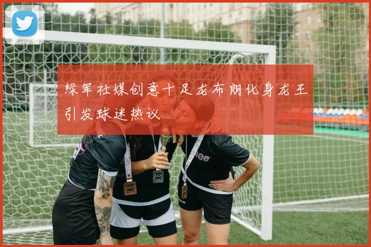绿军社媒创意十足龙布朗化身龙王引发球迷热议