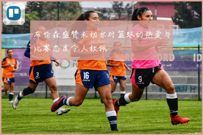 布伦森盛赞米切尔对篮球的热爱与比赛态度令人钦佩