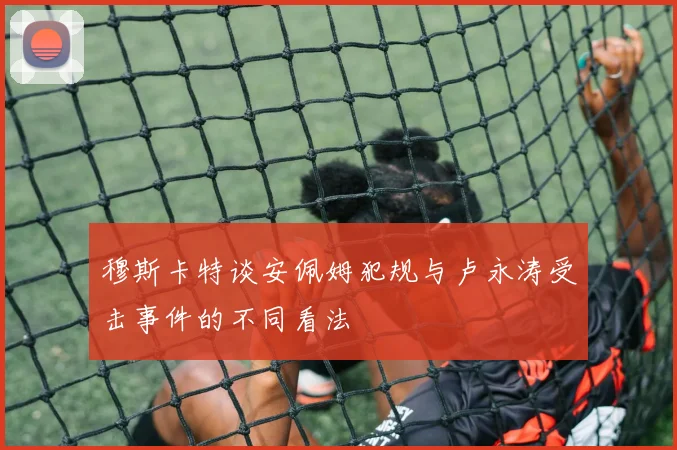 穆斯卡特谈安佩姆犯规与卢永涛受击事件的不同看法
