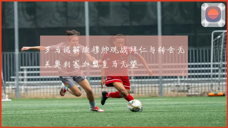罗马诺解读穆帅观战拜仁与转会无关奥利塞加盟皇马无望