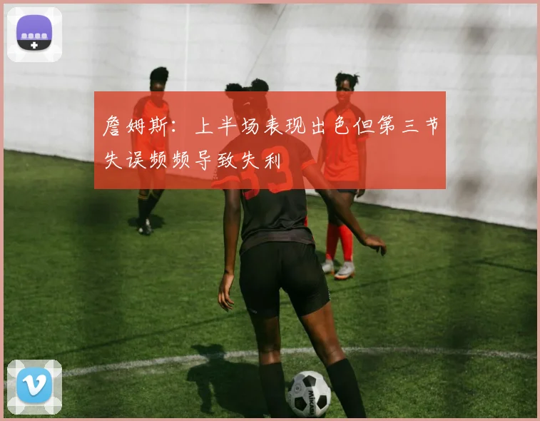 詹姆斯：上半场表现出色但第三节失误频频导致失利