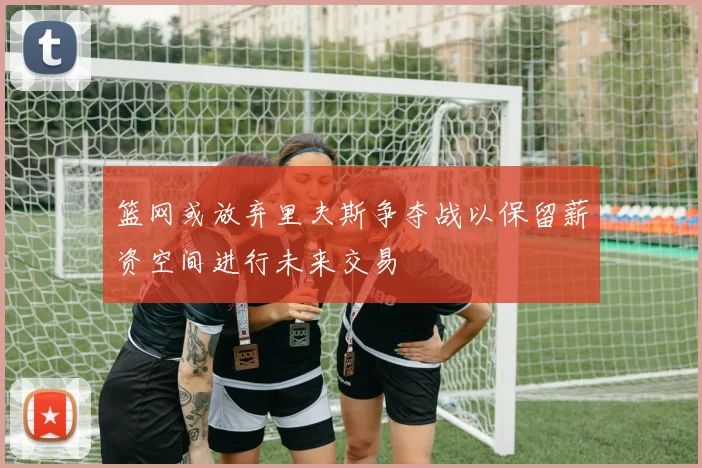 篮网或放弃里夫斯争夺战以保留薪资空间进行未来交易