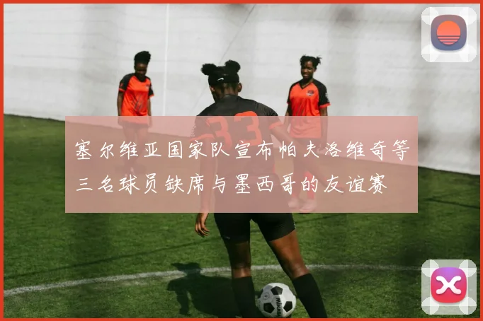 塞尔维亚国家队宣布帕夫洛维奇等三名球员缺席与墨西哥的友谊赛