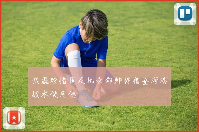 武磊珍惜国足机会邵帅将借鉴海港战术使用他