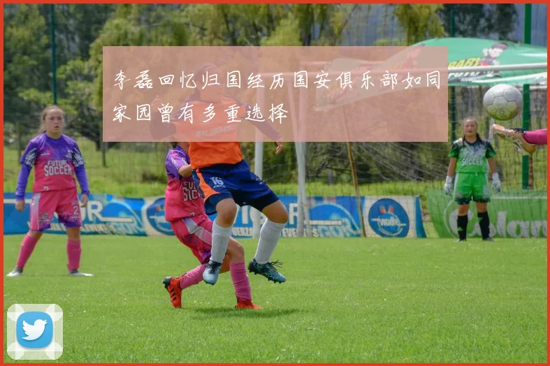 李磊回忆归国经历国安俱乐部如同家园曾有多重选择