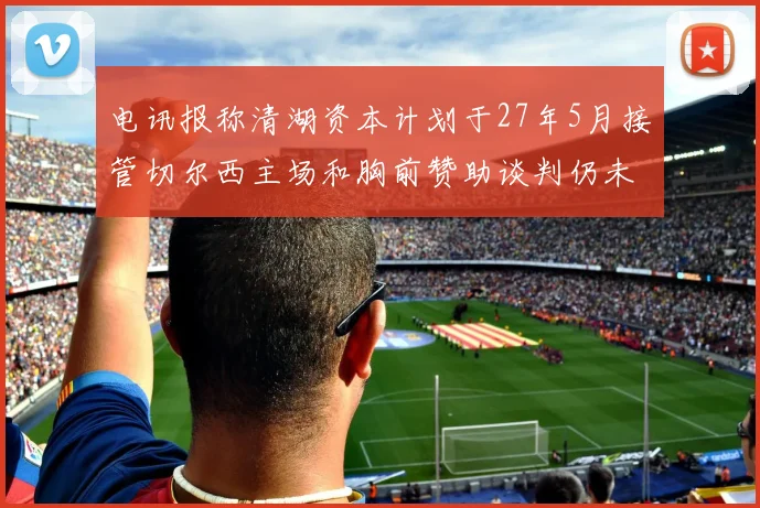 电讯报称清湖资本计划于27年5月接管切尔西主场和胸前赞助谈判仍未取得进展